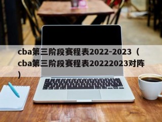 cba第三阶段赛程表2022-2023（cba第三阶段赛程表20222023对阵）