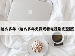 这么多年（这么多年免费观看电视剧完整版）