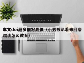 车文doi超多描写具体（小男孩趴着来回磨蹭该怎么教育）