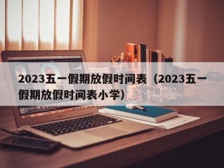 2023五一假期放假时间表（2023五一假期放假时间表小学）