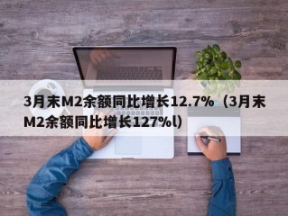 3月末M2余额同比增长12.7%（3月末M2余额同比增长127%l）