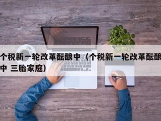 个税新一轮改革酝酿中（个税新一轮改革酝酿中 三胎家庭）