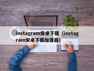 instagram安卓下载（instagram安卓下载加速器）