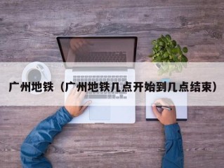 广州地铁（广州地铁几点开始到几点结束）