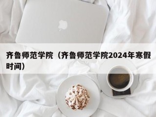 齐鲁师范学院（齐鲁师范学院2024年寒假时间）