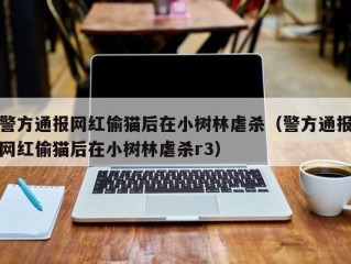 警方通报网红偷猫后在小树林虐杀（警方通报网红偷猫后在小树林虐杀r3）