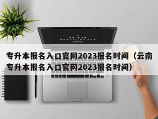 专升本报名入口官网2023报名时间（云南专升本报名入口官网2023报名时间）