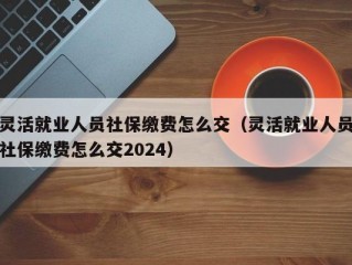 灵活就业人员社保缴费怎么交（灵活就业人员社保缴费怎么交2024）