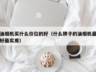 油烟机买什么价位的好（什么牌子的油烟机最好最实用）