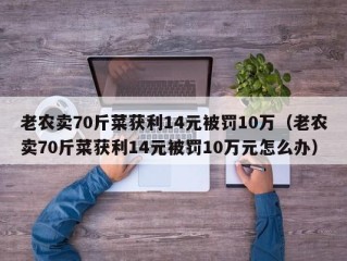 老农卖70斤菜获利14元被罚10万（老农卖70斤菜获利14元被罚10万元怎么办）