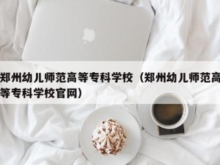 郑州幼儿师范高等专科学校（郑州幼儿师范高等专科学校官网）