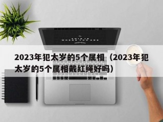 2023年犯太岁的5个属相（2023年犯太岁的5个属相戴红绳好吗）