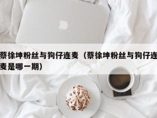 蔡徐坤粉丝与狗仔连麦（蔡徐坤粉丝与狗仔连麦是哪一期）