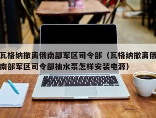 瓦格纳撤离俄南部军区司令部（瓦格纳撤离俄南部军区司令部抽水泵怎样安装电源）