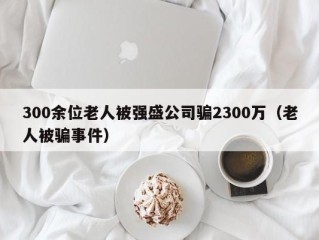 300余位老人被强盛公司骗2300万（老人被骗事件）