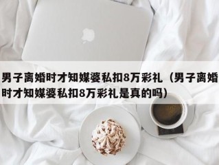 男子离婚时才知媒婆私扣8万彩礼（男子离婚时才知媒婆私扣8万彩礼是真的吗）