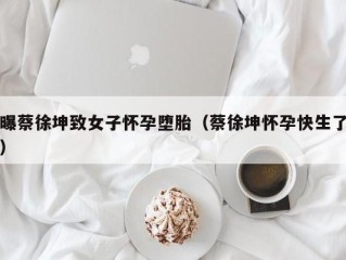 曝蔡徐坤致女子怀孕堕胎（蔡徐坤怀孕快生了）