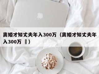 离婚才知丈夫年入300万（离婚才知丈夫年入300万 ㅇ）