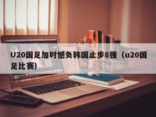 U20国足加时憾负韩国止步8强（u20国足比赛）