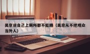 吴京说自己上厕所都不能蹲（吴京从不把观众当外人）