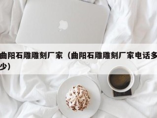 曲阳石雕雕刻厂家（曲阳石雕雕刻厂家电话多少）