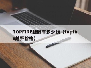 TOPFIRE越野车多少钱（topfire越野价格）