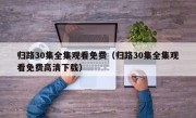 归路30集全集观看免费（归路30集全集观看免费高清下载）