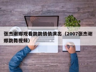 张杰谢娜观看跳跳俏俏演出（2007张杰谢娜跳舞视频）