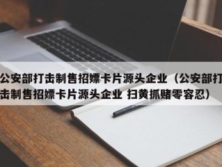 公安部打击制售招嫖卡片源头企业（公安部打击制售招嫖卡片源头企业 扫黄抓赌零容忍）