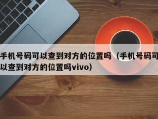 手机号码可以查到对方的位置吗（手机号码可以查到对方的位置吗vivo）