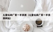 儿童玩具厂家一手货源（儿童玩具厂家一手货源网站）