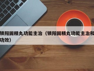 锁阳固精丸功能主治（锁阳固精丸功能主治和功效）