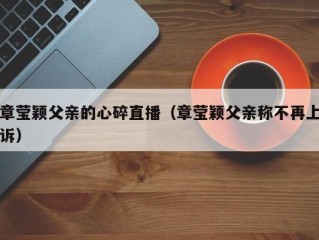 章莹颖父亲的心碎直播（章莹颖父亲称不再上诉）