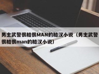 男主武警很糙很MAN的糙汉小说（男主武警很糙很man的糙汉小说）