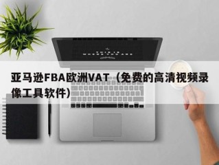 亚马逊FBA欧洲VAT（免费的高清视频录像工具软件）