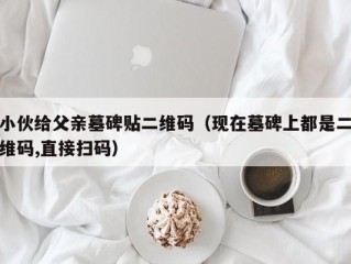 小伙给父亲墓碑贴二维码（现在墓碑上都是二维码,直接扫码）