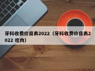 牙科收费价目表2022（牙科收费价目表2022 吃肉）