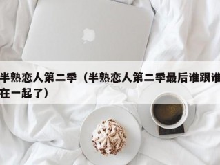 半熟恋人第二季（半熟恋人第二季最后谁跟谁在一起了）