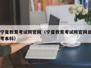 宁夏教育考试院官网（宁夏教育考试院官网自考本科）