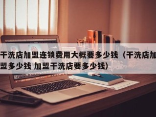 干洗店加盟连锁费用大概要多少钱（干洗店加盟多少钱 加盟干洗店要多少钱）