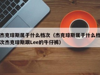 杰克琼斯属于什么档次（杰克琼斯属于什么档次杰克琼斯跟Lee的牛仔裤）