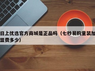 日上优选官方商城是正品吗（七秒易购童装加盟费多少）