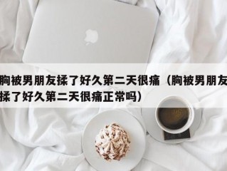 胸被男朋友揉了好久第二天很痛（胸被男朋友揉了好久第二天很痛正常吗）