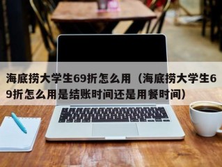 海底捞大学生69折怎么用（海底捞大学生69折怎么用是结账时间还是用餐时间）