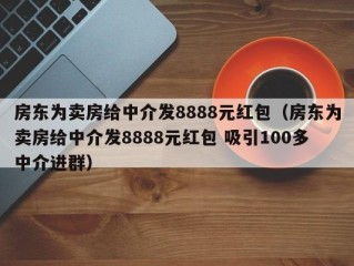 房东为卖房给中介发8888元红包（房东为卖房给中介发8888元红包 吸引100多中介进群）