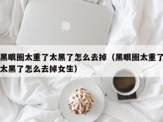 黑眼圈太重了太黑了怎么去掉（黑眼圈太重了太黑了怎么去掉女生）