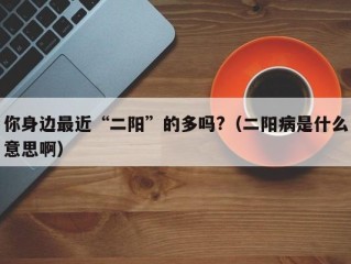 你身边最近“二阳”的多吗?（二阳病是什么意思啊）