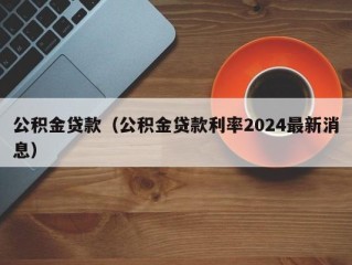 公积金贷款（公积金贷款利率2024最新消息）