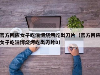 官方回应女子吃淄博烧烤吃出刀片（官方回应女子吃淄博烧烤吃出刀片0）