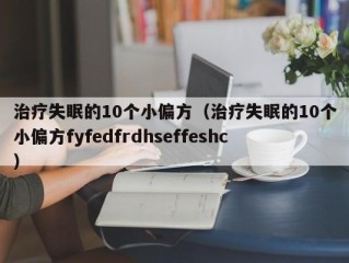 治疗失眠的10个小偏方（治疗失眠的10个小偏方fyfedfrdhseffeshc）